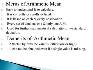 Merits of Arithmetic Mean
1. Easy to understand & to calculate.
2. It is correctly or rigidly defined.
3. It is based on each & every observation.
4. Every set of data has one & only one A.M.
5. Used for further mathematical calculations like standard
deviation.
Demerits of Arithmetic Mean
1. Affected by extreme values ( either low or high)
2. It can not be obtained even if a single value is missing.
 