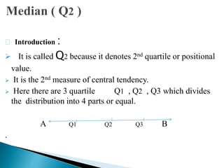Introduction :
 It is called Q2 because it denotes 2nd quartile or positional
value.
 It is the 2nd measure of central tendency.
 Here there are 3 quartile Q1 , Q2 , Q3 which divides
the distribution into 4 parts or equal.
A Q1 Q2 Q3 B
.
 
