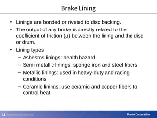 131313
• Linings are bonded or riveted to disc backing.
• The output of any brake is directly related to the
coefficient of friction (µ) between the lining and the disc
or drum.
• Lining types
– Asbestos linings: health hazard
– Semi metallic linings: sponge iron and steel fibers
– Metallic linings: used in heavy-duty and racing
conditions
– Ceramic linings: use ceramic and copper fibers to
control heat
Brake Lining
 