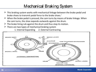 161616
Mechanical Braking System
 This braking system works with mechanical linkage between the brake pedal and
brake shoes to transmit pedal force to the brake shoes.’
 When the brake pedal is pressed, the cam turns by means of brake linkage. When
the cam turns, the shoe expands outwards against the drum.
 The brake lining rub against the drum and thus stop its motion.
 There are two types of mechanical braking system
1. Internal Expanding 2. External Contracting
 