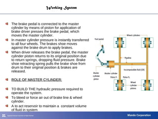212121
Working System
The brake pedal is connected to the master
cylinder by means of piston for application of
brake driver presses the brake pedal, which
moves the master cylinder.
In master cylinder pressure is instantly transferred
to all four wheels. The brakes shoe moves
against the brake drum to apply brakes.
When driver releases the brake pedal, the master
cylinder piston returns to its original position due
to return springs, dropping fluid pressure. Brake
shoe retracting spring pulls the brake shoe from
drum to their original position & brakes are
released.
ROLE OF MASTER CYLINDER:ROLE OF MASTER CYLINDER:
TO BUILD THE hydraulic pressure required to
operate the system.
To bleed or force air out of brake line & wheel
cylinder.
A to act reservoir to maintain a constant volume
of fluid in system
.
 