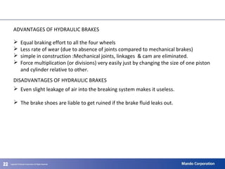 222222
ADVANTAGES OF HYDRAULIC BRAKES
 Equal braking effort to all the four wheels
 Less rate of wear (due to absence of joints compared to mechanical brakes)
 simple in construction :Mechanical joints, linkages & cam are eliminated.
 Force multiplication (or divisions) very easily just by changing the size of one piston
and cylinder relative to other.
DISADVANTAGES OF HYDRAULIC BRAKES
 Even slight leakage of air into the breaking system makes it useless.
 The brake shoes are liable to get ruined if the brake fluid leaks out.
 