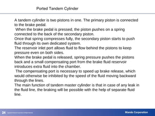 242424
Ported Tandem Cylinder
A tandem cylinder is two pistons in one. The primary piston is connected
to the brake pedal.
When the brake pedal is pressed, the piston pushes on a spring
connected to the back of the secondary piston.
Once that spring compresses fully, the secondary piston starts to push
fluid through its own dedicated system.
The reservoir inlet port allows fluid to flow behind the pistons to keep
pressure even on both sides.
When the brake pedal is released, spring pressure pushes the pistons
back and a small compensating port from the brake fluid reservoir
introduces extra fluid into the chamber.
The compensating port is necessary to speed up brake release, which
would otherwise be inhibited by the speed of the fluid moving backward
through the lines.
The main function of tandem master cylinder is that in case of any leak in
the fluid line, the braking will be possible with the help of separate fluid
line.
 