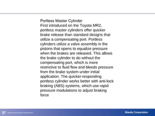 272727
Portless Master Cylinder
First introduced on the Toyota MR2,
portless master cylinders offer quicker
brake release than standard designs that
utilize a compensating port. Portless
cylinders utilize a valve assembly in the
pistons that opens to equalize pressure
when the brakes are released. This allows
the brake cylinder to do without the
compensating port, which is more
restrictive to fluid flow and bleeds pressure
from the brake system under initial
application. The quicker-responding
portless cylinder works better with anti-lock
braking (ABS) systems, which use rapid
pressure modulations to adjust braking
force
 