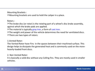 313131
Mounting Brackets :
Mounting brackets are used to hold the caliper in a place.
Rotors :
The brake disc (or rotor) is the rotating part of a wheel's disc brake assembly,
against which the brake pads are applied.
The material is typically gray iron, a form of cast iron.
The weight and power of the vehicle determines the need for ventilated discs.
There are two types of rotors:
1.Vented Rotor:
The Vented Rotor have Fins in the spaces between their machined surface. This
design helps to dissipate the generated heat and is commonly used on the more-
heavily-loaded front discs.
2. Non Vented Rotor:
It is basically a solid disc without any Colling fins. They are mostly used in smaller
vehicles.
 
