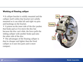 373737
Working of Floating calliper
A calliper bracket is solidly mounted and the
calliper itself within that bracket isn't solidly
mounted so it can slide left and right via pins
and bushings on the bracket.
 A piston on the inner side of the disc pushes
that brake pad as if to move the disc but
because the disc can't slide, the force pulls the
sliding calliper with another brake pad unto
the other side of the disc.
 The advantages of the floating calliper is
that its cheaper and lighter than the fixed
calliper as it uses less parts and is more
compact.
 