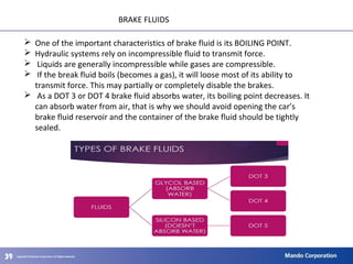 393939
BRAKE FLUIDS
 One of the important characteristics of brake fluid is its BOILING POINT.
 Hydraulic systems rely on incompressible fluid to transmit force.
 Liquids are generally incompressible while gases are compressible.
 If the break fluid boils (becomes a gas), it will loose most of its ability to
transmit force. This may partially or completely disable the brakes.
 As a DOT 3 or DOT 4 brake fluid absorbs water, its boiling point decreases. It
can absorb water from air, that is why we should avoid opening the car’s
brake fluid reservoir and the container of the brake fluid should be tightly
sealed.
 