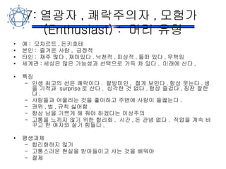 7: 열광자 , 쾌락주의자 , 모험가 (Enthusiast) :  머리 유형 예 :  모차르트 , 돈키호테 본인 :  즐거운 사람 ,  긍정적 타인 :  재주 많다 , 재미있다 . 낙천적 , 피상적 , 들떠 있다 , 무책임 세계관 : 세상은 많은 가능성과 선택으로 가득 차 있다 .  미래에 산다 . 특징 인생 최고의 선은 쾌락이다 .  팔방미인 ,  젊게 보인다 . 항상 웃는다 . 생을 기적과  surprise 로 산다 .  심각한 것 없다 . 항상 즐겁다 . 칭찬 잘한다 . 사람들과 어울리는 것을 좋아하고 주변에 사람이 들끓는다 . 권위 , 법 , 규칙 싫어함 . 항상 남을 기쁘게 해 줘야 하겠다는 이상주의 고통을 느끼지 않기 위한 합리화 .  시간 , 돈 관념 없다 .  직업을 계속 바꾸고 한 여자와 살기 힘들다 . 평생과제 합리화하지 않기 고통스러운 현실을 받아들이고 사는 것을 배워야 절제 