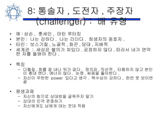 8: 통솔자 , 도전자 , 주장자 (challenger) :  배 유형 예 : 삼손 ,  훗세인 ,  마틴 루터킹 본인 :  나는 강하다 .  나는 리더다 .  희생자의 옹호자 . 타인 :  보스기질 , 노골적 , 화끈 , 담대 , 지배적 세계관  :  세상은 불의가 차있다 . 공정하지 않다 . 따라서 내가 연약한 자를 돌봐야 한다 . 특징 다혈질 , 화를 잘 내나 뒤가 없다 .  정의파 , 직선적 .  타협하지 않고 본인이 총대 맨다 . 에너지 많다 .  논쟁 , 싸움을 좋아한다 .  자신이 무한한  power  있다고 생각 .  복수심이 강하다 ,  한번 못 보이면 끝 평생과제 자신의 힘으로 상대방을 굴욕주지 말기 상대의 인격 존중하기 자신에게도 남에게 대는 잣대 적용 