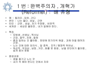 1 번 : 완벽주의자 , 개혁가 (Reformer) :  배 유형 예  :  힐러리 , 대처 , 간디 본인  :  나는 옳다 . 성실 ,  근면 타인  :  근면 ,  성실 , 자기 주장함 ,  비판적 세계관  :  세상은 불완전 ,  내가 일해야 한다 . 특징 모범생 , 선생님 , 목사님 근검 , 절약 , 자제 , 절제 혼자 일하는 것 좋아함 .  한번에 한가지씩 해결 ,  과제 마칠 때까지 긴장 . 노는 것에 대한 죄의식 ,  일 중독 ,  조직 / 행정력 뛰어남 . 독선적 , 무자비 , 냉정 , 거만 , 화를 못 참음 ,  남을 판단하기 좋아함 ,  쉽게 용서 못함 평생과제 생을 즐기고 노는 것 내가 꼭 해야 한다는 것에서 자유 