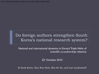 Do foreign authors strengthen South
Korea’s national research system?
National and international dynamics in Korea’sTriple Helix of
scientific co-authorship relations
22nd
October, 2010
Ki-Seok Kwon, Han Woo Park, Min-Ho So, and Loet Leydesdorff
The 8th
Triple Helix Conference, 20th to 22nd October 2010 in Madrid, Spain
 