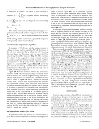 is normalized as follows: The mean of pixel intensity is
1
computed by G =
n (x, y) ∈Ω
G(x, y) and the standard deviation by
1
σG =
n (x, y) ∈Ω
(G(x, y) – G)2
, and the pixels are normalized by
Gσ(x, y) =
G(x, y) – G
.
σG
After similar normalization of the nuclear intensity R, a cor-
relation value between R and G is computed via Corr (R, G) =
(x, y) ∈Ω
Rσ(x, y)Gσ(x, y). Thus, the degree of co-localization between
NF-κB labeling and the nuclear stain is quantified, irrespective
of the geometry and the number of cells.
Validation of the image analysis algorithm
A simulation of NF-κB entry into the nucleus was used to
validate the image analysis algorithm. NF-κB distribution in
the cell was represented by a subtraction of 2 evolving
Gaussian shapes, and the nuclear stain was represented by a
nonevolving thresholded Gaussian (Fig. 2B). This permitted
the volume of the shape(s) to remain constant and thus
respected assumption 1 that leptomycin B treatment would not
alter intensities of NF-κB or the nucleus. The simulation is
depicted in a vertical and XY image in Figure 2B and C. The
green intensity was linearly evolved to fill the center and thus
tended to increase the number of pixels that had a high value of
G and R, satisfying assumption 2.
Figure 2B shows the evolution between the 2 situations:
where the NF-κB simulation (green) shape was entirely absent
from the nucleus and where it morphed linearly from an NF-
κB–free empty nucleus to a filled nucleus. The identical simu-
lation is shown in Figure 2B but in 2 dimensions and with
additive white Gaussian noise added to mimic the predicted
real experimental situation. These simulations were conceived
to represent the repression of nuclear export of NF-κB through
an increasing exposure of cells to leptomycin B. The measure-
ment algorithm extracted a linearly increasing coefficient for
nuclear entry, as was expected (Fig. 2C). It was then applied to
images of HeLa cells that were treated with increasing concen-
trations of leptomycin B for 40 min before fixation, indirect
immunofluorescent detection of the NF-κB distribution, and
nuclear staining with DRAQ5 (Fig. 2A). The nuclear localiza-
tion coefficient across a logarithmic gradient of leptomycin B
was fitted to a variable slope model and gave an EC50 for lep-
tomycin B of 2.4 ng/mL (4.4 nM), within the 95% confidence
limits of 1 ng/mL and 3 ng/mL.
Nucleocytoplasmic import/export screen
A symmetrical screen was devised as a suitable method to
allow the discrimination between compounds affecting nuclear
import or nuclear export (Fig. 3A). It comprised 2 parallel
screens: In the 1st screen, compounds were screened for their
effects on endogenous NF-κB localization in wild-type cells,
allowing the identification of compounds that caused nuclear
localization of NF-κB through an inhibition of export. In the
2nd screen, cells were treated with compounds and leptomycin
B, and in this case, inhibitors of nuclear import could be dis-
tinguished from compounds that had a null phenotype in the 1st
screen (Fig. 3A).
A collection of kinase and phosphatase inhibitors covering
most of the kinase families in the genome were used in this
screen, and the collection also contained leptomycin B as an
internal control. Leptomycin B was identified as a pure export
blocker in the screens, and the collected screen data are pre-
sented in Figure 3A. Molecules acting on nuclear import or
export were identified using cluster analyses of the effect of a
compound on both screens, shown in the XY plot in Figure 3A.
This resolved an import blocker, export blocker, and import
enhancer compound well outside the distribution of the control.
Three compounds were defined as disrupting the nucleocyto-
plasmic transport of NF-κB: BAY 11 7082, phorbol ester (phor-
bol 12 myristate 13 acetate), and PD98059. BAY 11 7082 is an
IκB-α kinase inhibitor and gave the phenotype of blocking the
nuclear import of NF-κB (Fig. 3B). In contrast, the effect of PD
98059 was to enhance nuclear import and was demonstrated only
in cells treated with leptomycin B to block NF-κB export (Fig. 3),
whereas PD 98059 increased the NF-κB nuclear localization
coefficient 1.15-fold (Fig. 3B) over the highest concentration of
leptomycin B. We determined the concentration dependence
(AC50) of the selected compounds on nucleocytoplasmic trans-
port. BAY 11 7082 had an AC50 of 5 µM for the inhibition of
nuclear import when measured in the presence of leptomycin B.
In contrast, phorbol ester promoted nuclear localization of NF-
κB 1.3-fold at 10 nM irrespective of the addition of leptomycin
B, and it is classified as a nuclear export inhibitor. The AC50 for
PD98059 was 1 µM, with a strong nuclear localization pheno-
type observed when NF-κB export was blocked, implying that its
target (p38 mitogen-activated protein [MAP] kinase) may regu-
late the rate of nuclear import (Fig. 3B).
DISCUSSION
A method is presented and validated for the identification of
small-molecule disruptors of nuclear import or export. This
method may have applications in the chemical genomic identi-
fication of molecules involved in nucleocytoplasmic transport
and their evaluation as therapeutic drugs.
Chemical biology—the application of high-throughput and
high-content methods for identifying small molecules that are suit-
able to assign function to the genome and its protein complement—
is emerging as a tool for both cell biology and drug discovery.23,24
In this context, image-based, high-content methods are gaining
interest for their combination of image-based analyses, automa-
tion, and compound library screening, and they provide a means
Automated Identification of Nucleocytoplasmic Transport Modulators
Journal of Biomolecular Screening XX(X); XXXX www.sbsonline.org 5
 