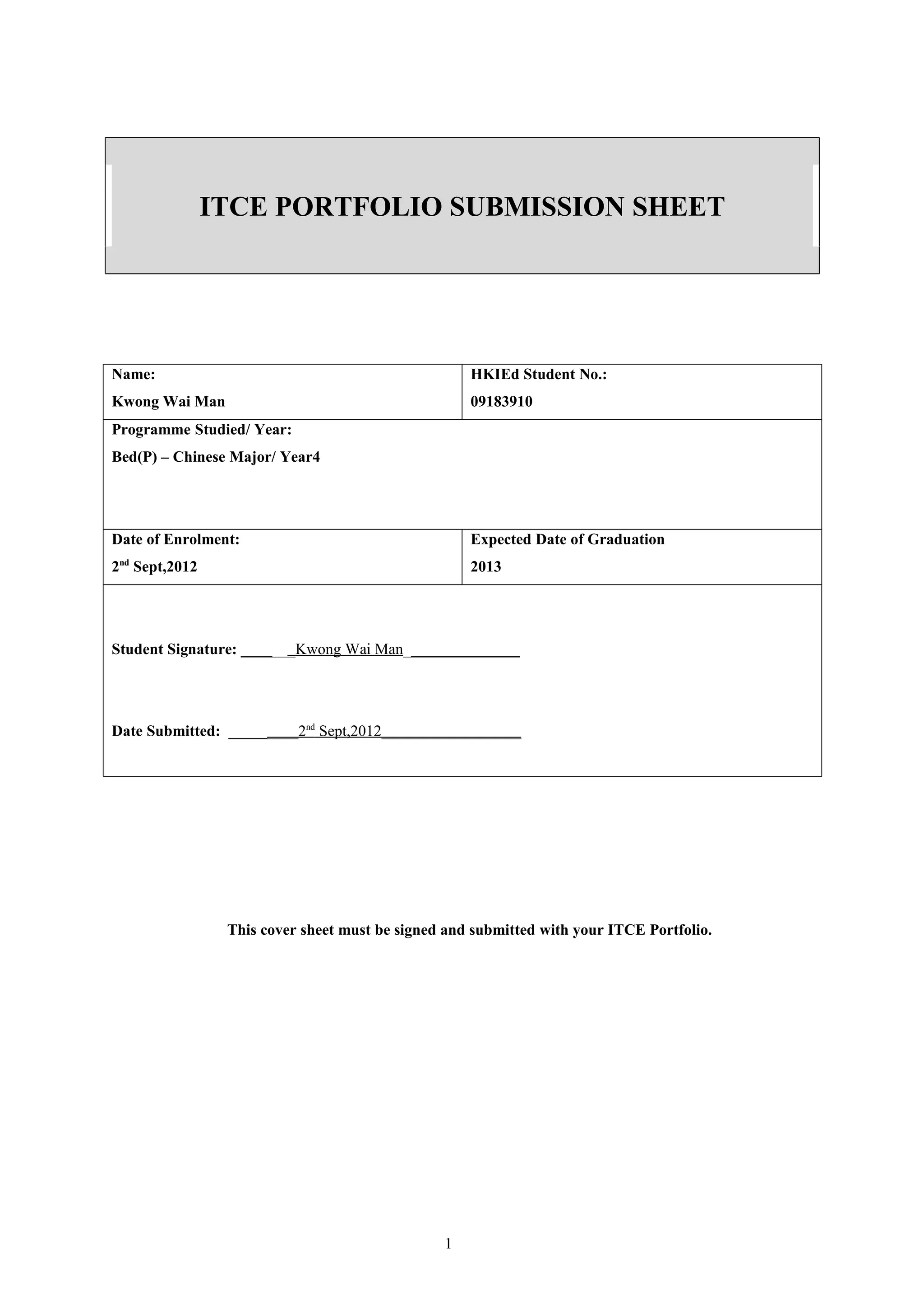 ITCE PORTFOLIO SUBMISSION SHEET




Name:                                               HKIEd Student No.:
Kwong Wai Man                                       09183910
Programme Studied/ Year:
Bed(P) – Chinese Major/ Year4




Date of Enrolment:                                  Expected Date of Graduation
2nd Sept,2012                                       2013




Student Signature: _______Kwong Wai Man_______________




Date Submitted: _________2nd Sept,2012__________________




                 This cover sheet must be signed and submitted with your ITCE Portfolio.




                                                1
 