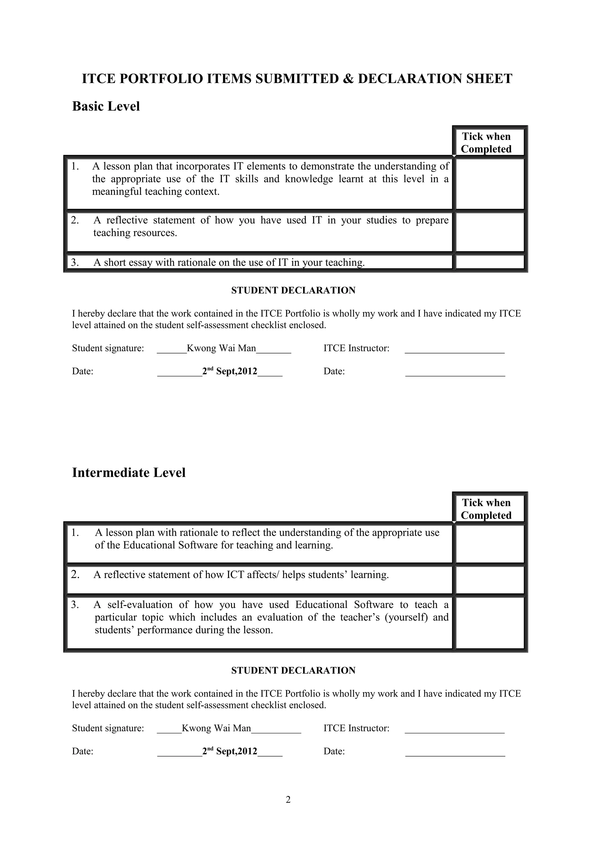 ITCE PORTFOLIO ITEMS SUBMITTED & DECLARATION SHEET
Basic Level

                                                                                              Tick when
                                                                                              Completed
1.    A lesson plan that incorporates IT elements to demonstrate the understanding of
      the appropriate use of the IT skills and knowledge learnt at this level in a
      meaningful teaching context.

2.    A reflective statement of how you have used IT in your studies to prepare
      teaching resources.

3.    A short essay with rationale on the use of IT in your teaching.

                                       STUDENT DECLARATION

I hereby declare that the work contained in the ITCE Portfolio is wholly my work and I have indicated my ITCE
level attained on the student self-assessment checklist enclosed.

Student signature:    ______Kwong Wai Man_______             ITCE Instructor:   ____________________

Date:                 _________2nd Sept,2012_____            Date:              ____________________




Intermediate Level

                                                                                              Tick when
                                                                                              Completed
1.      A lesson plan with rationale to reflect the understanding of the appropriate use
        of the Educational Software for teaching and learning.

2.    A reflective statement of how ICT affects/ helps students’ learning.

3.    A self-evaluation of how you have used Educational Software to teach a
      particular topic which includes an evaluation of the teacher’s (yourself) and
      students’ performance during the lesson.


                                       STUDENT DECLARATION

I hereby declare that the work contained in the ITCE Portfolio is wholly my work and I have indicated my ITCE
level attained on the student self-assessment checklist enclosed.

Student signature:    _____Kwong Wai Man__________           ITCE Instructor:   ____________________

Date:                 _________2nd Sept,2012_____            Date:              ____________________



                                                    2
 