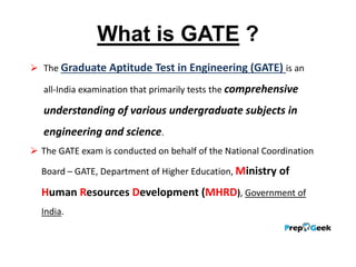 What is GATE ?
 The Graduate Aptitude Test in Engineering (GATE) is an
all-India examination that primarily tests the comprehensive
understanding of various undergraduate subjects in
engineering and science.
 The GATE exam is conducted on behalf of the National Coordination
Board – GATE, Department of Higher Education, Ministry of
Human Resources Development (MHRD), Government of
India.
 
