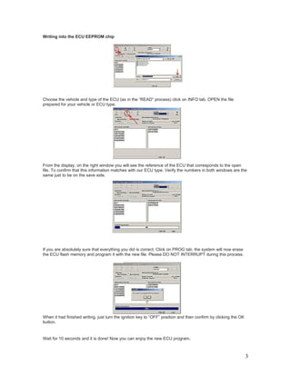 Writing into the ECU EEPROM chip




Choose the vehicle and type of the ECU (as in the “READ” process) click on INFO tab. OPEN the file
prepared for your vehicle or ECU type.




From the display, on the right window you will see the reference of the ECU that corresponds to the open
file. To confirm that this information matches with our ECU type. Verify the numbers in both windows are the
same just to be on the save side.




If you are absolutely sure that everything you did is correct. Click on PROG tab, the system will now erase
the ECU flash memory and program it with the new file. Please DO NOT INTERRUPT during this process.




When it had finished writing, just turn the ignition key to “OFF” position and then confirm by clicking the OK
button.


Wait for 10 seconds and it is done! Now you can enjoy the new ECU program.



                                                                                                                 3
 