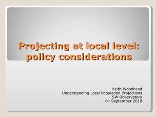 Projecting at local level: policy considerations Keith Woodhead Understanding Local Population Projections SW Observatory 8 th  September 2010 