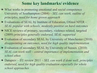Some key landmarks/ evidence
l What works in promoting emotional and social competence
  University of Southampton (2004) – SEL can work, outline of
  principles, need for home grown approach
l Evaluations of SEAL by Institute of Education, Ofsted NFER –
  SEAL popular with schools, modestly positive on hard outcomes
l NICE reviews of primary, secondary, violence related, targeted
  (2009) principles generally endorsed, SEAL supported
l Evaluation of secondary SEAL by University of Manchester (2010)
  disappointing on outcomes, need for high quality implementation
l Evaluation of secondary SEAL by University of Sussex (2010)
  SEAL can work well – central importance of implementation and
  school ethos
l Dataprev – EU review 2011 – SEL can work if done well, principles
  endorsed, need for high quality evaluation especially for whole
  school approaches
 
