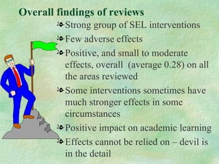 Overall findings of reviews
        l Strong group of SEL interventions
        l Few adverse effects
        l Positive, and small to moderate
          effects, overall (average 0.28) on all
          the areas reviewed
        l Some interventions sometimes have
          much stronger effects in some
          circumstances
        l Positive impact on academic learning
        l Effects cannot be relied on – devil is
          in the detail
 