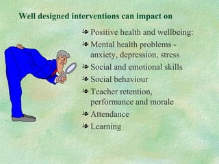 Well designed interventions can impact on
                l Positive health and wellbeing:
                l Mental health problems -
                  anxiety, depression, stress
                l Social and emotional skills
                l Social behaviour
                l Teacher retention,
                  performance and morale
                l Attendance
                l Learning
 