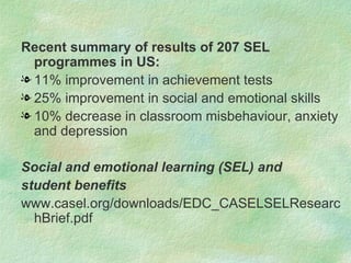 Recent summary of results of 207 SEL
  programmes in US:
l 11% improvement in achievement tests
l 25% improvement in social and emotional skills
l 10% decrease in classroom misbehaviour, anxiety
  and depression

Social and emotional learning (SEL) and
student benefits
www.casel.org/downloads/EDC_CASELSELResearc
  hBrief.pdf
 