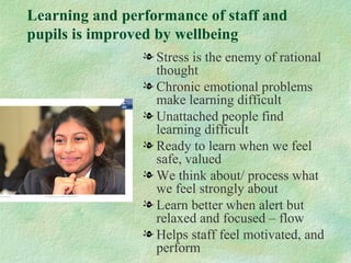 Learning and performance of staff and
pupils is improved by wellbeing
                l Stress is the enemy of rational
                  thought
                l Chronic emotional problems
                  make learning difficult
                l Unattached people find
                  learning difficult
                l Ready to learn when we feel
                  safe, valued
                l We think about/ process what
                  we feel strongly about
                l Learn better when alert but
                  relaxed and focused – flow
                l Helps staff feel motivated, and
                  perform
 