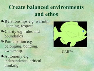 Create balanced environments
              and ethos
l Relationships e.g. warmth,
  listening, respect
l Clarity e.g. rules and
  boundaries
l Participation e.g.
  belonging, bonding,
  ownership                    CARP?
l Autonomy e.g.
  independence, critical
  thinking
 