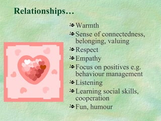 Relationships…
            l Warmth
            l Sense of connectedness,
              belonging, valuing
            l Respect
            l Empathy
            l Focus on positives e.g.
              behaviour management
            l Listening
            l Learning social skills,
              cooperation
            l Fun, humour
 