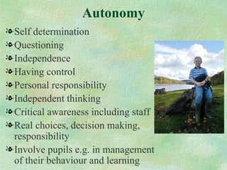 Autonomy
l Self determination
l Questioning
l Independence
l Having control
l Personal responsibility
l Independent thinking
l Critical awareness including staff
l Real choices, decision making,
  responsibility
l Involve pupils e.g. in management
  of their behaviour and learning
 