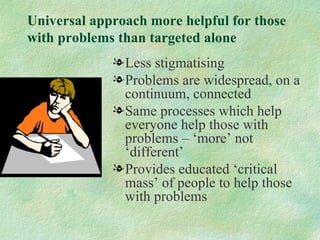 Universal approach more helpful for those
with problems than targeted alone
             l Less stigmatising
             l Problems are widespread, on a
               continuum, connected
             l Same processes which help
               everyone help those with
               problems – ‘more’ not
               ‘different’
             l Provides educated ‘critical
               mass’ of people to help those
               with problems
 