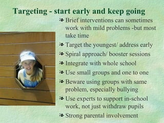 Targeting - start early and keep going
             l Brief interventions can sometimes
               work with mild problems -but most
               take time
             l Target the youngest/ address early
             l Spiral approach/ booster sessions
             l Integrate with whole school
             l Use small groups and one to one
             l Beware using groups with same
               problem, especially bullying
             l Use experts to support in-school
               work, not just withdraw pupils
             l Strong parental involvement
 