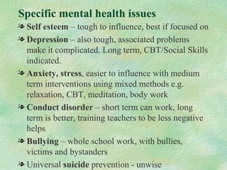 Specific mental health issues
l Self esteem – tough to influence, best if focused on
l Depression – also tough, associated problems
  make it complicated. Long term, CBT/Social Skills
  indicated.
l Anxiety, stress, easier to influence with medium
  term interventions using mixed methods e.g.
  relaxation, CBT, meditation, body work
l Conduct disorder – short term can work, long
  term is better, training teachers to be less negative
  helps
l Bullying – whole school work, with bullies,
  victims and bystanders
l Universal suicide prevention - unwise
 