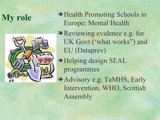 l Health Promoting Schools in
My role
            Europe: Mental Health
          l Reviewing evidence e.g. for
            UK Govt (‘what works”) and
            EU (Dataprev)
          l Helping design SEAL
            programmes
          l Advisory e.g. TaMHS, Early
            Intervention, WHO, Scottish
            Assembly
 