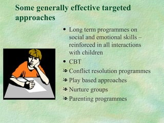 Some generally effective targeted
approaches
             • Long term programmes on
               social and emotional skills –
               reinforced in all interactions
               with children
             • CBT
             l Conflict resolution programmes
             l Play based approaches
             l Nurture groups
             l Parenting programmes
 