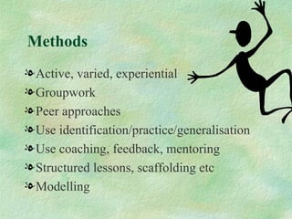 Methods
l Active, varied, experiential
l Groupwork
l Peer approaches
l Use identification/practice/generalisation
l Use coaching, feedback, mentoring
l Structured lessons, scaffolding etc
l Modelling
 