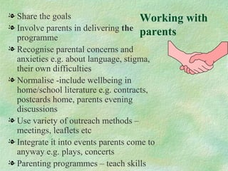 l Share the goals                     Working   with
l Involve parents in delivering the
  programme
                                      parents
l Recognise parental concerns and
  anxieties e.g. about language, stigma,
  their own difficulties
l Normalise -include wellbeing in
  home/school literature e.g. contracts,
  postcards home, parents evening
  discussions
l Use variety of outreach methods –
  meetings, leaflets etc
l Integrate it into events parents come to
  anyway e.g. plays, concerts
l Parenting programmes – teach skills
 