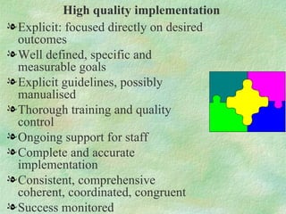 High quality implementation
l Explicit: focused directly on desired
  outcomes
l Well defined, specific and
  measurable goals
l Explicit guidelines, possibly
  manualised
l Thorough training and quality
  control
l Ongoing support for staff
l Complete and accurate
  implementation
l Consistent, comprehensive
  coherent, coordinated, congruent
l Success monitored
 