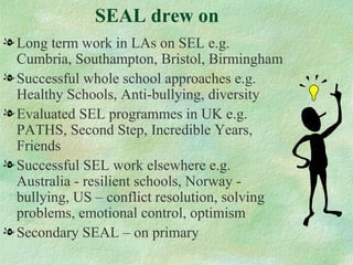 SEAL drew on
l Long term work in LAs on SEL e.g.
  Cumbria, Southampton, Bristol, Birmingham
l Successful whole school approaches e.g.
  Healthy Schools, Anti-bullying, diversity
l Evaluated SEL programmes in UK e.g.
  PATHS, Second Step, Incredible Years,
  Friends
l Successful SEL work elsewhere e.g.
  Australia - resilient schools, Norway -
  bullying, US – conflict resolution, solving
  problems, emotional control, optimism
l Secondary SEAL – on primary
 