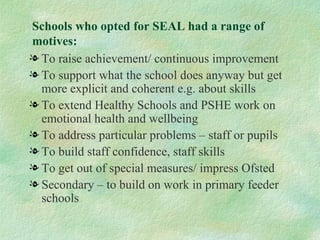 Schools who opted for SEAL had a range of
motives:
l To raise achievement/ continuous improvement
l To support what the school does anyway but get
  more explicit and coherent e.g. about skills
l To extend Healthy Schools and PSHE work on
  emotional health and wellbeing
l To address particular problems – staff or pupils
l To build staff confidence, staff skills
l To get out of special measures/ impress Ofsted
l Secondary – to build on work in primary feeder
  schools
 