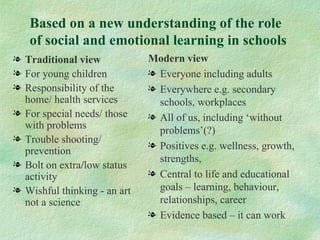 Based on a new understanding of the role
   of social and emotional learning in schools
l Traditional view            Modern view
l For young children          l Everyone including adults
l Responsibility of the       l Everywhere e.g. secondary
  home/ health services         schools, workplaces
l For special needs/ those    l All of us, including ‘without
  with problems                 problems’(?)
l Trouble shooting/
                              l Positives e.g. wellness, growth,
  prevention
                                strengths,
l Bolt on extra/low status
  activity                    l Central to life and educational
l Wishful thinking - an art     goals – learning, behaviour,
  not a science                 relationships, career
                              l Evidence based – it can work
 