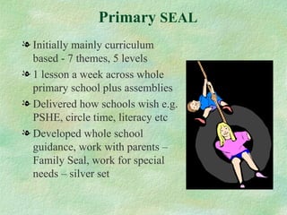 Primary SEAL
l Initially mainly curriculum
  based - 7 themes, 5 levels
l 1 lesson a week across whole
  primary school plus assemblies
l Delivered how schools wish e.g.
  PSHE, circle time, literacy etc
l Developed whole school
  guidance, work with parents –
  Family Seal, work for special
  needs – silver set
 