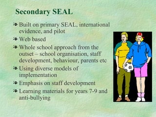 Secondary SEAL
l Built on primary SEAL, international
  evidence, and pilot
l Web based
l Whole school approach from the
  outset – school organisation, staff
  development, behaviour, parents etc
l Using diverse models of
  implementation
l Emphasis on staff development
l Learning materials for years 7-9 and
  anti-bullying
 