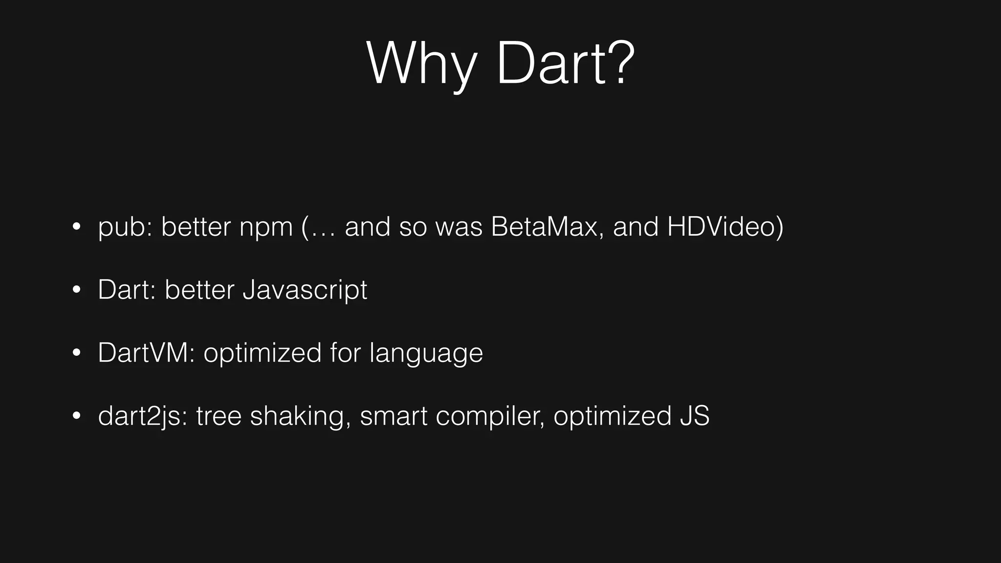 Why Dart?
• pub: better npm (… and so was BetaMax, and HDVideo)
• Dart: better Javascript
• DartVM: optimized for language
• dart2js: tree shaking, smart compiler, optimized JS
 