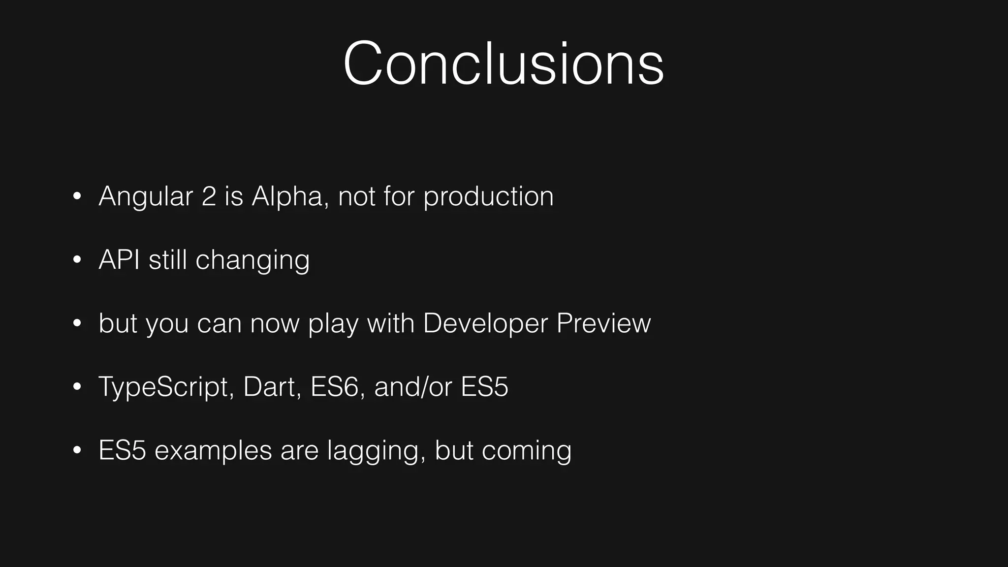Conclusions
• Angular 2 is Alpha, not for production
• API still changing
• but you can now play with Developer Preview
• TypeScript, Dart, ES6, and/or ES5
• ES5 examples are lagging, but coming
 