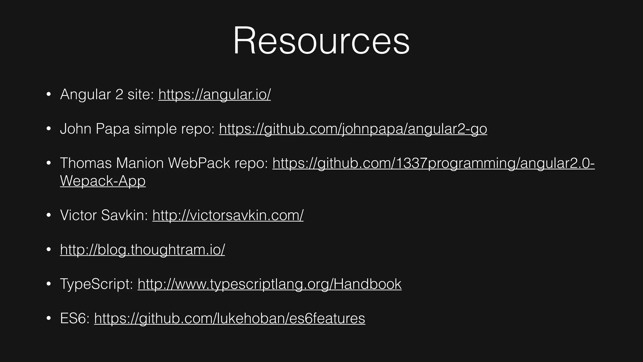 Resources
• Angular 2 site: https://angular.io/
• John Papa simple repo: https://github.com/johnpapa/angular2-go
• Thomas Manion WebPack repo: https://github.com/1337programming/angular2.0-
Wepack-App
• Victor Savkin: http://victorsavkin.com/
• http://blog.thoughtram.io/
• TypeScript: http://www.typescriptlang.org/Handbook
• ES6: https://github.com/lukehoban/es6features
 