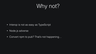 Why not?
• Interop is not as easy as TypeScript
• Node.js adverse
• Convert npm to pub? That’s not happening…
 