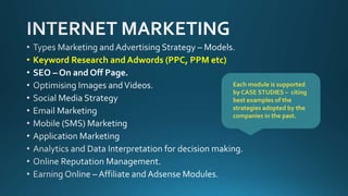 • Keyword Research and Adwords (PPC, PPM etc)
• SEO – On and Off Page.
Each module is supported
by CASE STUDIES – citing
best examples of the
strategies adopted by the
companies in the past.
 