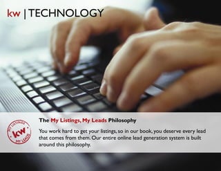 kw | TECHNOLOGY




    The My Listings, My Leads Philosophy
    You work hard to get your listings, so in our book, you deserve every lead
    that comes from them. Our entire online lead generation system is built
    around this philosophy.
 