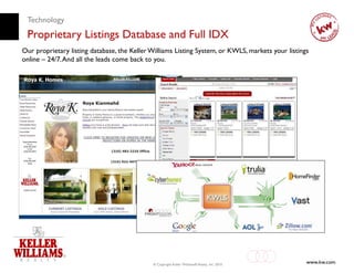 Technology
 Proprietary Listings Database and Full IDX
Our proprietary listing database, the Keller Williams Listing System, or KWLS, markets your listings
online – 24/7. And all the leads come back to you.




                                             © Copyright Keller Williams® Realty, Inc. 2010
                                                                                                   www.kw.com
 