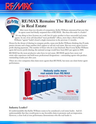 RE/MAX Remains The Real Leader
in Real Estate
After more than two decades of competition, Keller Williams announced last year that
its agent count had finally surpassed that of RE/MAX. But does this make it a leader?
It’s one thing to have licenses on a wall, but it’s quite another to have successful real estate
agents. In one of its self-described “most profitable” offices, more than a third of Keller
Williams “agents” hadn’t closed a single transaction in the previous 12 months.
Drawn by the dream of sharing in company profits, many join Keller Williams thinking they’ll make
passive income and a large number don’t appear to sell any real estate. But not every agent receives
profit-sharing payments. The number of those who do is not disclosed. But if every Keller Williams
agent did receive profit sharing, the national average would have been $412 per agent in 2008.
RE/MAX has the most productive sales force in real estate. RE/MAX agents have more real
estate sales experience and hold more professional designations – outstanding agents who produce
outstanding results year after year.
There are a few companies that claim more agents than RE/MAX, but none can claim better agent
performance.
Industry Leader?
It’s understandable that Keller Williams wants to be considered a real estate leader. And it’s
understandable that they would point to any favorable claim to promote such an impression.
However, a close look at true performance demonstrates who the real leader is.
Coldwell Banker
ERA
Century 21Prudential
Keller Williams
13.5
Average U.S. Transaction Sides Per Agent
This chart of national franchise organizations is based upon 2009 data each
organization provided to either REAL Trends, Inc., a leading industry analyst,
or to the United States Securities and Exchange Commission on Form 10-K,
Annual Report for 2009. Prudential data is based on REAL Trends estimates.
Each RE/MAX®
office is independently owned and operated.
Nobody sells more
real estate than RE/MAX
7.3 6.5 5.9
5.6 5.1
 